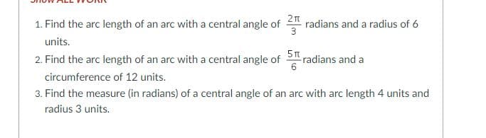 1. Find the arc length of an arc with a central angle of t radians and a radius of 6
3
units.
2. Find the arc length of an arc with a central angle of radians and a
circumference of 12 units.
3. Find the measure (in radians) of a central angle of an arc with arc length 4 units and
radius 3 units.
