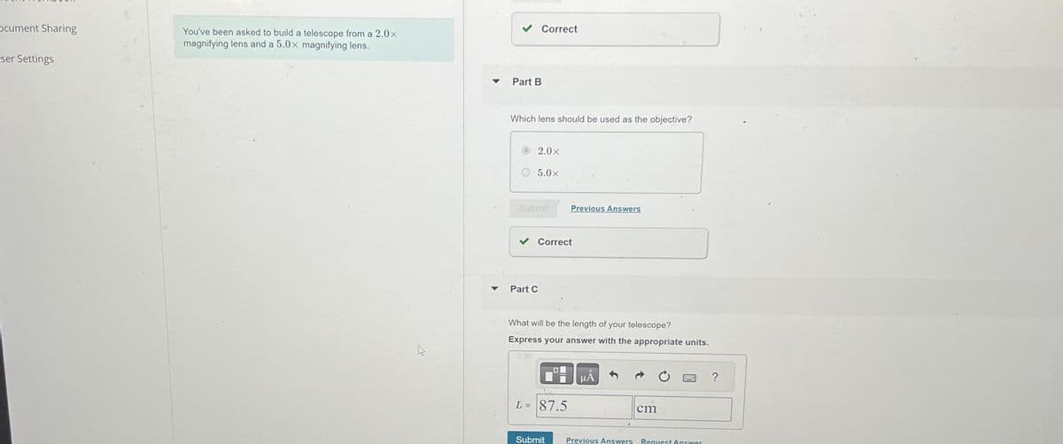 Ocument Sharing
ser Settings
You've been asked to build a telescope from a 2.0×
magnifying lens and a 5.0x magnifying lens.
▼
Correct
Part B
Which lens should be used as the objective?
2.0×
5.0×
Submit
Part C
Correct
Previous Answers
What will be the length of your telescope?
Express your answer with the appropriate units.
L = 87.5
Submit
μA
Previous Answers
cm
Request Answer
?