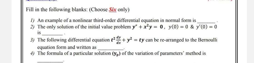 Fill in the following blanks: (Choose Six only)
1) An example of a nonlinear third-order differential equation in normal form is
2) The only solution of the initial value problem y" + x²y = 0, y(0) = 0 & y'(0) = 0
is
3) The following differential equation t². + y² = ty can be re-arranged to the Bernoulli
equation form and written as
dy
dx
4) The formula of a particular solution (yp) of the variation of parameters' method is