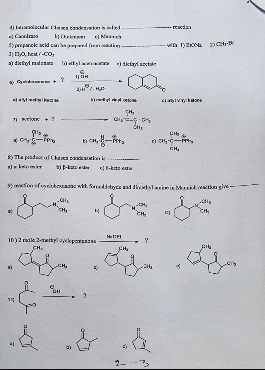 - reaction
4) Intramolecular Claisen condensation is called
a) Cannizaro
b) Dickmann c) Mannich
with 1) EtONa
5) propanoic acid can be prepared from reaction
3) H₂O, heat / -CO₂
a) diethyl malonate b) ethyl acetoacetate c) diethyl acetate
1) OH
?
6) Cyclohexanone +
O
2) H1-H₂O
a) allyl methyl ketone
b) methyl vinyl ketone
c) allyl vinyl ketone
CH3
7) acetone + ?
CHO-CC-CHO
CH3
CH3
CH3
a) CH3-C-PPh3
b) CH3--PPh3
c) CH3-C PPh3
CH3
8) The product of Claisen condensation is
a) a-keto ester
b) B-keto ester c) 8-keto ester
9) reaction of cyclohexanone with formaldehyde and dimethyl amine in Mannich reaction give
-CH3
CH3
-CH3
CH3
b)
CH3
C)
CH3
10) 2 mole 2-methyl cyclopentanone
CH3
CH3
a)
b)
11)
ОН
b)
?
Na OEt
CH3
c)
2-
?
CH3
c)
2) CH3-Br
CH3
CH3