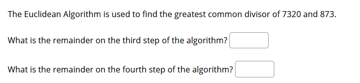 The Euclidean Algorithm is used to find the greatest common divisor of 7320 and 873.
What is the remainder on the third step of the algorithm?
What is the remainder on the fourth step of the algorithm?
