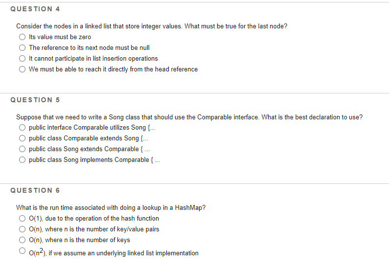 QUESTION 4
Consider the nodes in a linked list that store integer values. What must be true for the last node?
O Its value must be zero
The reference to its next node must be null
It cannot participate in list insertion operations
O We must be able to reach it directly from the head reference
QUESTION 5
Suppose that we need to write a Song class that should use the Comparable interface. What is the best declaration to use?
O public interface Comparable utilizes Song {.
public class Comparable extends Song {.
O public class Song extends Comparable { .
public class Song implements Comparable { .
QUESTION 6
What is the run time associated with doing a lookup in a HashMap?
O 0(1), due to the operation of the hash function
O(n), where n is the number of key/value pairs
O(n), where n is the number of keys
O o(n2), if we assume an underlying linked list implementation
