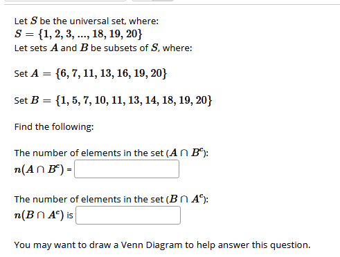 Let S be the universal set, where:
S = {1, 2, 3, .., 18, 19, 20}
Let sets A and B be subsets of S, where:
Set A = {6, 7, 11, 13, 16, 19, 20}
Set B = {1, 5, 7, 10, 11, 13, 14, 18, 19, 20}
Find the following:
The number of elements in the set (AN B*):
n(AN B“) =|
The number of elements in the set (BN A*):
n(BN Aª) is
You may want to draw a Venn Diagram to help answer this question.
