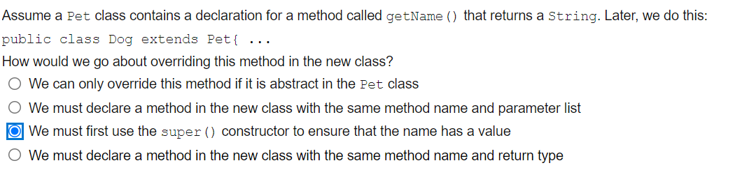 Assume a Pet class contains a declaration for a method called getName () that returns a String. Later, we do this:
public class Dog extends Pet{
..
How would we go about overriding this method in the new class?
O We can only override this method if it is abstract in the Pet class
O We must declare a method in the new class with the same method name and parameter list
O We must first use the super () constructor to ensure that the name has a value
O We must declare a method in the new class with the same method name and return type
