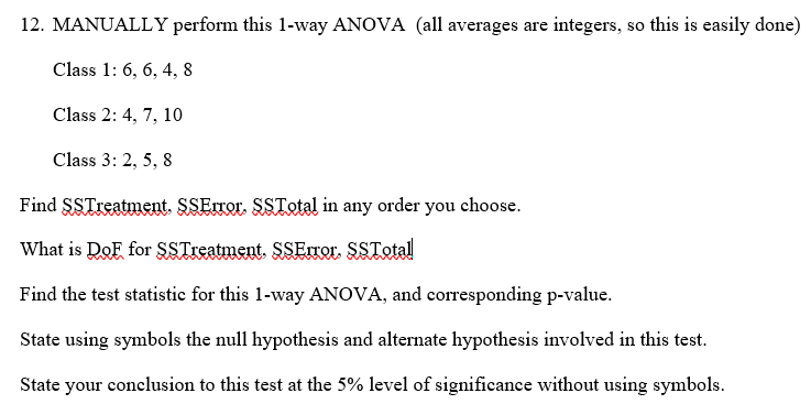 12. MANUALLY perform this 1-way ANOVA (all averages are integers, so this is easily done)
Class 1: 6, 6, 4, 8
Class 2: 4, 7, 10
Class 3: 2, 5, 8
Find SSTreatment. SSError. SSTotal in any order you choose.
What is DoF for SSTreatment. $SError. SSTotal
Find the test statistic for this 1-way ANOVA, and corresponding p-value.
State using symbols the null hypothesis and alternate hypothesis involved in this test.
State your conclusion to this test at the 5% level of significance without using symbols.
