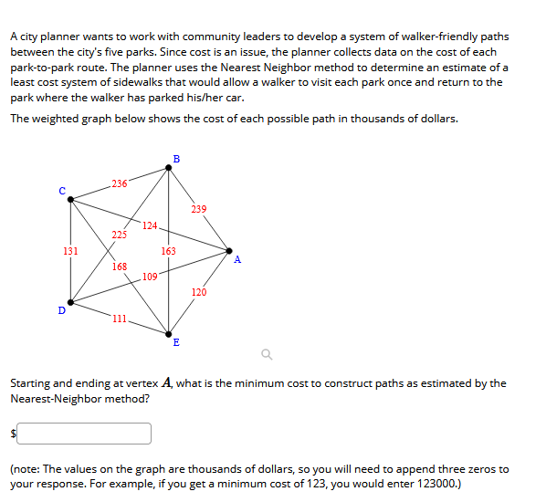 A city planner wants to work with community leaders to develop a system of walker-friendly paths
between the city's five parks. Since cost is an issue, the planner collects data on the cost of each
park-to-park route. The planner uses the Nearest Neighbor method to determine an estimate of a
least cost system of sidewalks that would allow a walker to visit each park once and return to the
park where the walker has parked his/her car.
The weighted graph below shows the cost of each possible path in thousands of dollars.
.236'
239
124.
225
131
163
A
168
109
120
11
E
Starting and ending at vertex A, what is the minimum cost to construct paths as estimated by the
Nearest-Neighbor method?
(note: The values on the graph are thousands of dollars, so you will need to append three zeros to
your response. For example, if you get a minimum cost of 123, you would enter 123000.)
