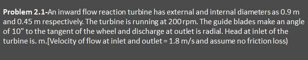 Problem 2.1-An inward flow reaction turbine has external and internal diameters as 0.9 m
and 0.45 m respectively. The turbine is running at 200 rpm. The guide blades make an angle
of 10" to the tangent of the wheel and discharge at outlet is radial. Head at inlet of the
turbine is. m. [Velocity of flow at inlet and outlet = 1.8 m/s and assume no friction loss)