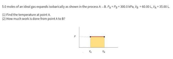 5.0
moles of an ideal gas expands isobarically as shown in the process A-B. PA PB = 300.0 kPa, VB = 60.00 L, VA = 35.00 L.
(1) Find the temperature at point A.
(2) How much work is done from point A to B?
P