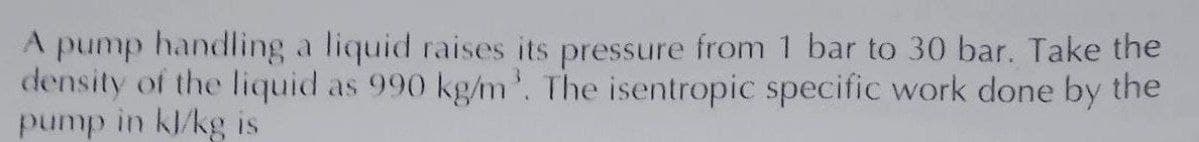 A pump handling a liquid raises its pressure from 1 bar to 30 bar. Take the
density of the liquid as 990 kg/m³. The isentropic specific work done by the
pump in kl/kg is