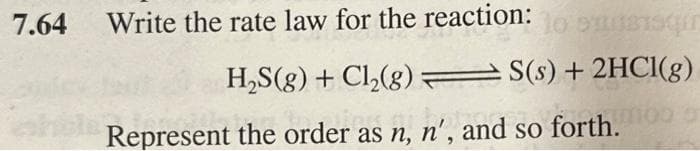 7.64
Write the rate law for the reaction:
Susqun
H₂S(g) + Cl₂(g) = S(s) +2HCl(g)
Represent the order as n, n', and so forth.moo