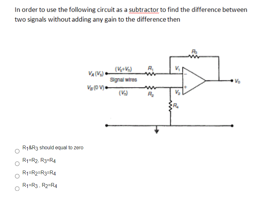 In order to use the following circuit as a subtractor to find the difference between
two signals without adding any gain to the difference then
(V+V)
VA (V)
Signal wires
Vo
Vg (0 V)•
(V)
R1&R3 should equal to zero
R1=R2, R3=R4
R1=R2=R3=R4
R1=R3 , R2=R4
