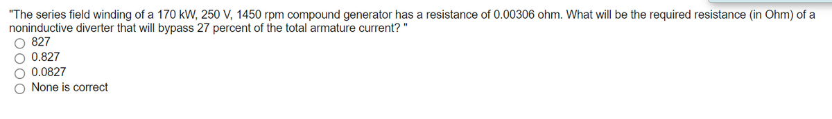 "The series field winding of a 170 kW, 250 V, 1450 rpm compound generator has a resistance of 0.00306 ohm. What will be the required resistance (in Ohm) of a
noninductive diverter that will bypass 27 percent of the total armature current? "
O 827
O 0.827
O 0.0827
None is correct
