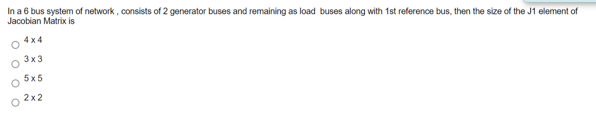 In a 6 bus system of network , consists of 2 generator buses and remaining as load buses along with 1st reference bus, then the size of the J1 element of
Jacobian Matrix is
4 x 4
3х3
5х5
2 x 2
