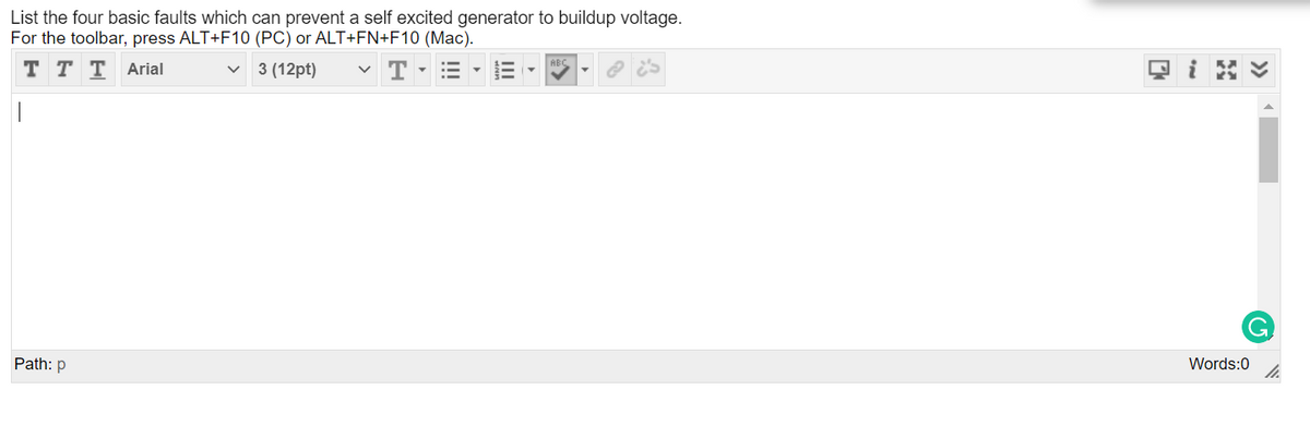 List the four basic faults which can prevent a self excited generator to buildup voltage.
For the toolbar, press ALT+F10 (PC) or ALT+FN+F10 (Mac).
v 3 (12pt)
~ T- =
ABC
T T T Arial
Path: p
Words:0
II
