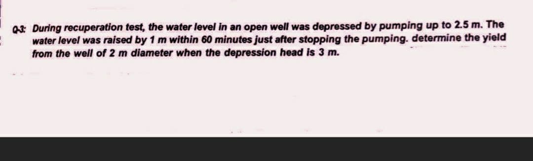 Q-3: During recuperation test, the water level in an open well was depressed by pumping up to 2.5 m. The
water level was raised by 1 m within 60 minutes just after stopping the pumping. determine the yield
from the well of 2 m diameter when the depression head is 3 m.