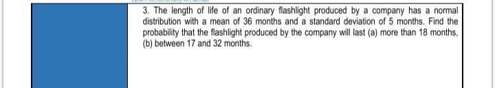 3. The length of life of an ordinary flashlight produced by a company has a normal
distribution with a mean of 36 months and a standard deviation of 5 months. Find the
probability that the flashlight produced by the company will last (a) more than 18 months,
(b) between 17 and 32 months.
