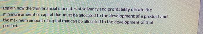 Explain how the twin financial mandates of solvency and profitability dictate the
minimum amount of capital that must be allocated to the development of a product and
the maximum amount of capital that can be allocated to the development of that
product.
