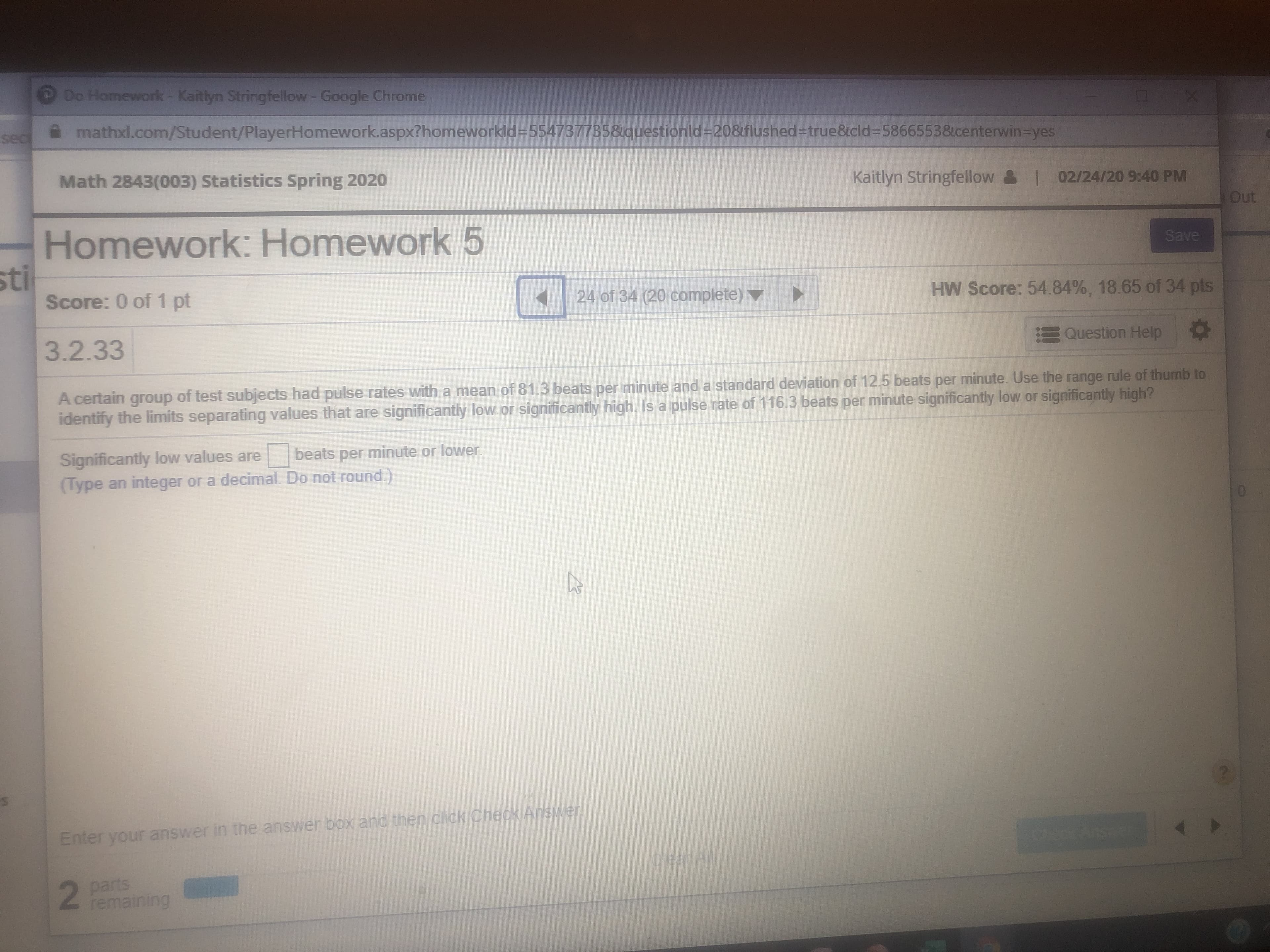 Do Homework- Kaitlyn Stringfellow - Google Chrome
sec
mathxl.com/Student/PlayerHomework.aspx?homeworkld=554737735&questionld=20&flushed-true&cld=58665538centerwin-Dyes
Math 2843(003) Statistics Spring 2020
Kaitlyn Stringfellow
| 02/24/209:40 PM
Out
Homework: Homework 5
Save
sti
Score: 0 of 1 pt
24 of 34 (20 complete)▼
HW Score: 54.84%, 18.65 of 34 pts
EQuestion Help
3.2.33
A certain group of test subjects had pulse rates with a mean of 81.3 beats per minute and a standard deviation of 12.5 beats per minute. Use the range rule of thumb to
identify the limits separating values that are significantly low.or significantly high. Is a pulse rate of 116.3 beats per minute significantly low or significantly high?
Significantly low values are
(Type an integer or a decimal. Do not round.)
beats minute or lower.
per
Enter your answer in the answer box and then click Check Answer!
Clear All
parts
remaining
