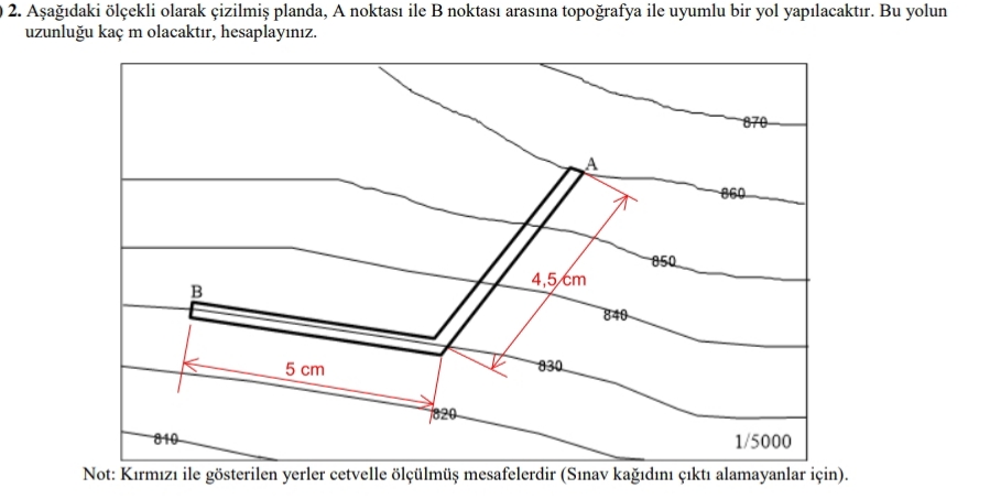 2. Aşağıdaki ölçekli olarak çizilmiş planda, A noktası ile B noktası arasına topoğrafya ile uyumlu bir yol yapılacaktır. Bu yolun
uzunluğu kaç m olacaktır, hesaplayınız.
870
860
850
4,5 cm
B
5 cm
830
7820
810
1/5000
Not: Kırmızı ile gösterilen yerler cetvelle ölçülmüş mesafelerdir (Sınav kağıdını çıktı alamayanlar için).
