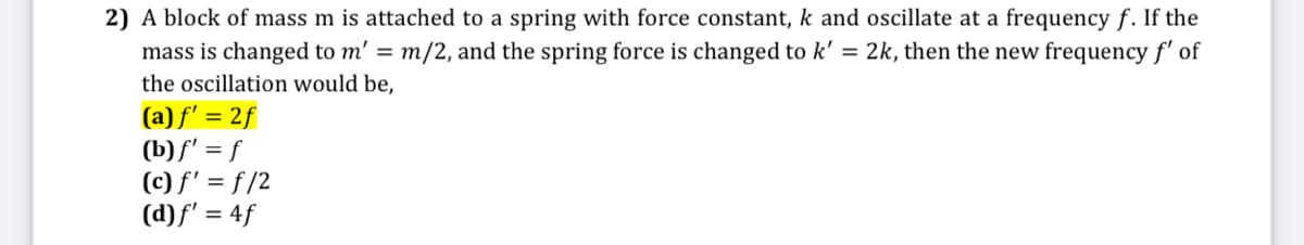 2) A block of mass m is attached to a spring with force constant, k and oscillate at a frequency f. If the
mass is changed to m' = m/2, and the spring force is changed to k' = 2k, then the new frequency f' of
the oscillation would be,
(a) f' = 2f
(b)f' = f
(c) f' = f/2
(d)f' = 4f
