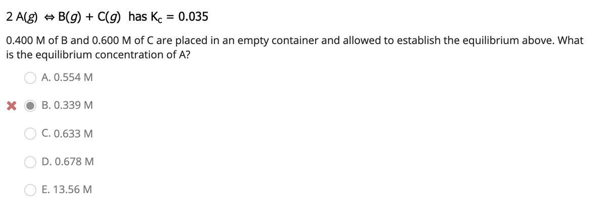 2 A(g) + B(g) + C(g) has Ke = 0.035
0.400 M of B and 0.600 M of C are placed in an empty container and allowed to establish the equilibrium above. What
is the equilibrium concentration of A?
A. 0.554 M
В. О.339 М
C. 0.633 M
D. 0.678 M
E. 13.56 M
