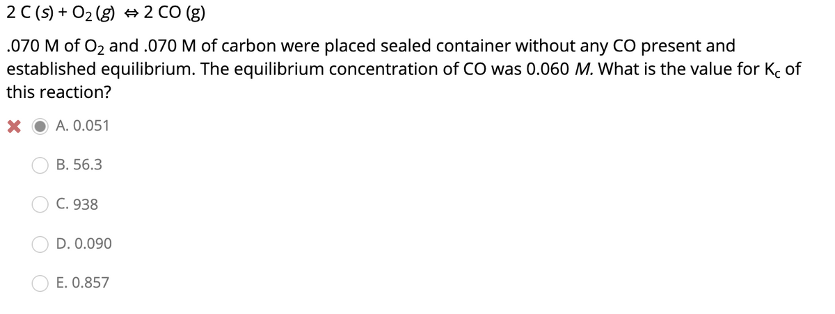 2 C (s) + O2 (g) # 2 CO (g)
.070 M of O2 and .070 M of carbon were placed sealed container without any CO present and
established equilibrium. The equilibrium concentration of CO was 0.060 M. What is the value for Kc of
this reaction?
A. 0.051
B. 56.3
C. 938
D. 0.090
E. 0.857
