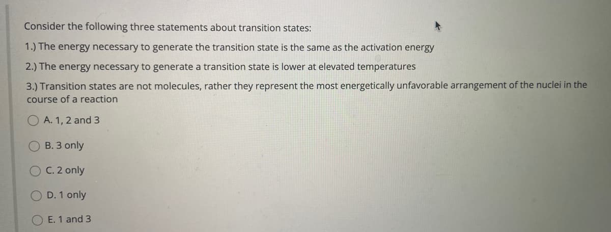 Consider the following three statements about transition states:
1.) The energy necessary to generate the transition state is the same as the activation energy
2.) The energy necessary to generate a transition state is lower at elevated temperatures
3.) Transition states are not molecules, rather they represent the most energetically unfavorable arrangement of the nuclei in the
course of a reaction
A. 1, 2 and 3
B. 3 only
C. 2 only
D. 1 only
E. 1 and 3
