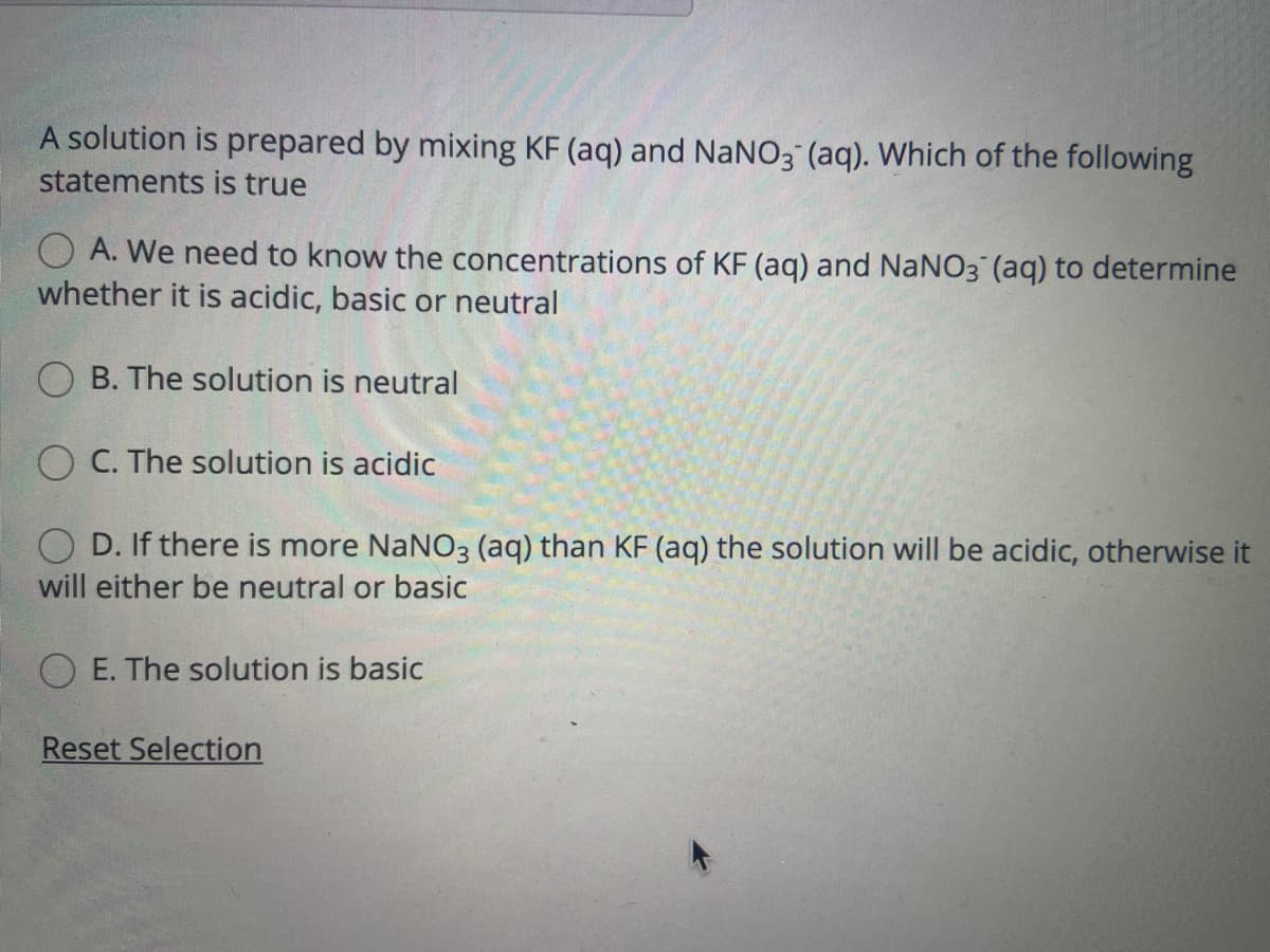 A solution is prepared by mixing KF (aq) and NaNO3 (aq). Which of the following
statements is true
O A. We need to know the concentrations of KF (aq) and NaNO3 (aq) to determine
whether it is acidic, basic or neutral
B. The solution is neutral
O C. The solution is acidic
D. If there is more NaNO3 (aq) than KF (aq) the solution will be acidic, otherwise it
will either be neutral or basic
E. The solution is basic
Reset Selection
