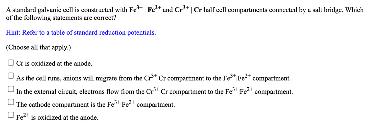 A standard galvanic cell is constructed with Fe* | Fe²+ and Cr³* | Cr half cell compartments connected by a salt bridge. Which
of the following statements are correct?
Hint: Refer to a table of standard reduction potentials.
(Choose all that apply.)
Cr is oxidized at the anode.
3+
As the cell runs, anions will migrate from the Cr'*|Cr compartment to the Fe"|Fe<* compartment.
In the external circuit, electrons flow from the Cr³*|Cr compartment to the FeT|Fe<T compartment.
3+
2+
The cathode compartment is the Fe"|Fe²" compartment.
O Fe2+ is oxidized at the anode.
