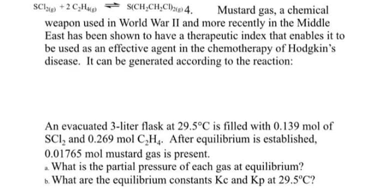 SCl +2 C,H * S(CH;CH;CI)208) 4.
weapon used in World War II and more recently in the Middle
East has been shown to have a therapeutic index that enables it to
be used as an effective agent in the chemotherapy of Hodgkin's
disease. It can be generated according to the reaction:
Mustard gas, a chemical
An evacuated 3-liter flask at 29.5°C is filled with 0.139 mol of
SCI, and 0.269 mol C,H,. After equilibrium is established,
0.01765 mol mustard gas is present.
a. What is the partial pressure of each gas at equilibrium?
b. What are the equilibrium constants Kc and Kp at 29.5°C?
