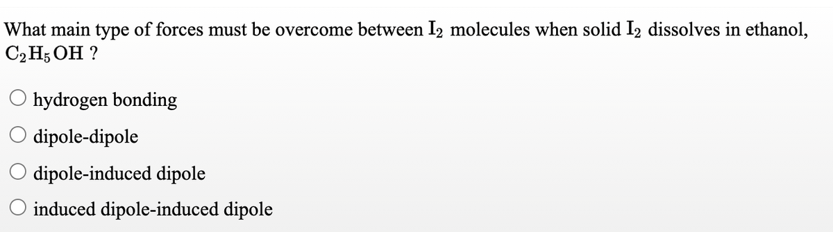 What main type of forces must be overcome between I2 molecules when solid I2 dissolves in ethanol,
С Н; ОН ?
O hydrogen bonding
O dipole-dipole
O dipole-induced dipole
O induced dipole-induced dipole
