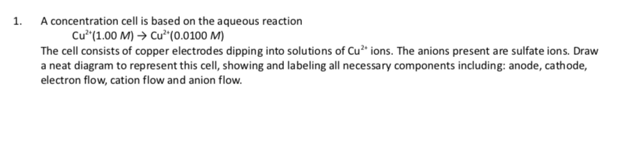 1.
A concentration cell is based on the aqueous reaction
Cư* (1.00 M) > Cu²*(0.0100 M)
The cell consists of copper electrodes dipping into solutions of Cu²* ions. The anions present are sulfate ions. Draw
a neat diagram to represent this cell, showing and labeling all necessary components including: anode, cathode,
electron flow, cation flow and anion flow.
