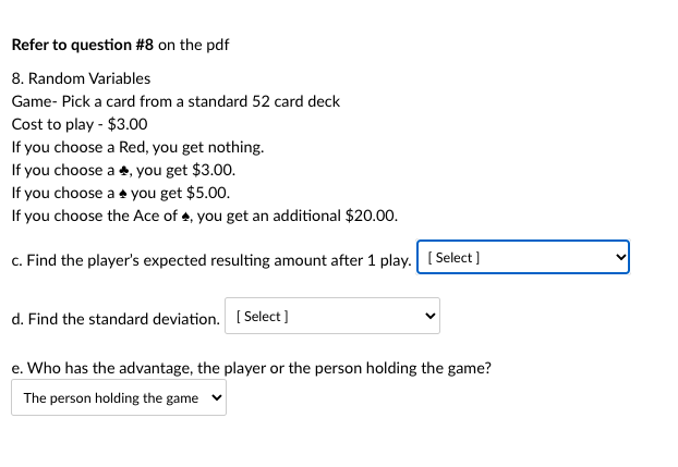 Refer to question #8 on the pdf
8. Random Variables
Game- Pick a card from a standard 52 card deck
Cost to play - $3.00
If you choose a Red, you get nothing.
If you choose a 4, you get $3.00.
If you choose a + you get $5.00.
If you choose the Ace of 4, you get an additional $20.00.
c. Find the player's expected resulting amount after 1 play. [ Select ]
d. Find the standard deviation. ( Select ]
e. Who has the advantage, the player or the person holding the game?
The person holding the game
