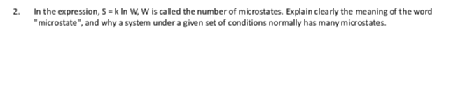 2. In the expression, S = k In W, W is called the number of microstates. Explain clearly the meaning of the word
"microstate", and why a system under a given set of conditions normally has many microstates.
