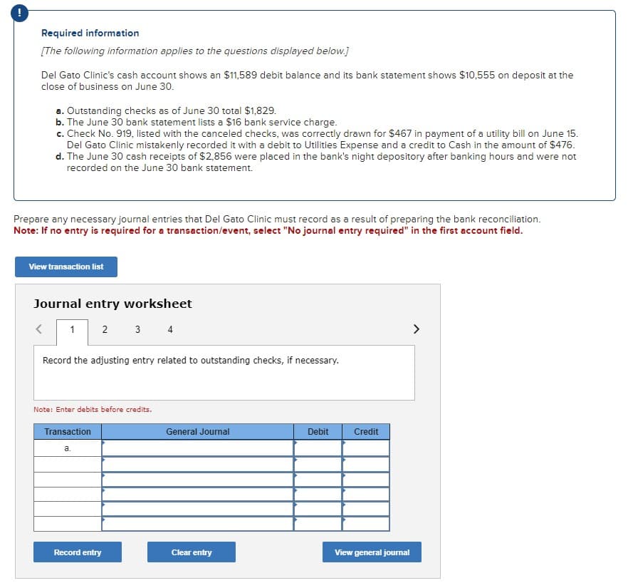 !
Required information
[The following information applies to the questions displayed below.]
Del Gato Clinic's cash account shows an $11,589 debit balance and its bank statement shows $10,555 on deposit at the
close of business on June 30.
a. Outstanding checks as of June 30 total $1,829.
b. The June 30 bank statement lists a $16 bank service charge.
c. Check No. 919, listed with the canceled checks, was correctly drawn for $467 in payment of a utility bill on June 15.
Del Gato Clinic mistakenly recorded it with a debit to Utilities Expense and a credit to Cash in the amount of $476.
d. The June 30 cash receipts of $2,856 were placed in the bank's night depository after banking hours and were not
recorded on the June 30 bank statement.
Prepare any necessary journal entries that Del Gato Clinic must record as a result of preparing the bank reconciliation.
Note: If no entry is required for a transaction/event, select "No journal entry required" in the first account field.
View transaction list
Journal entry worksheet
2 3 4
<
1
Record the adjusting entry related to outstanding checks, if necessary.
Note: Enter debits before credits.
Transaction
a.
Record entry
General Journal
Clear entry
Debit
Credit
View general journal