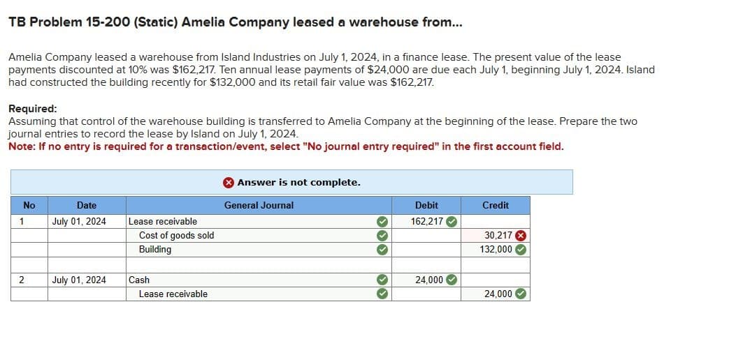 TB Problem 15-200 (Static) Amelia Company leased a warehouse from...
Amelia Company leased a warehouse from Island Industries on July 1, 2024, in a finance lease. The present value of the lease
payments discounted at 10% was $162,217. Ten annual lease payments of $24,000 are due each July 1, beginning July 1, 2024. Island
had constructed the building recently for $132,000 and its retail fair value was $162,217.
Required:
Assuming that control of the warehouse building is transferred to Amelia Company at the beginning of the lease. Prepare the two
journal entries to record the lease by Island on July 1, 2024.
Note: If no entry is required for a transaction/event, select "No journal entry required" in the first account field.
No
1
2
Date
July 01, 2024
July 01, 2024
Lease receivable
Cost of goods sold
Building
Cash
Lease receivable
Answer is not complete.
General Journal
333
Debit
162,217✔
24,000✔
Credit
30,217 X
132,000 ✓
24,000