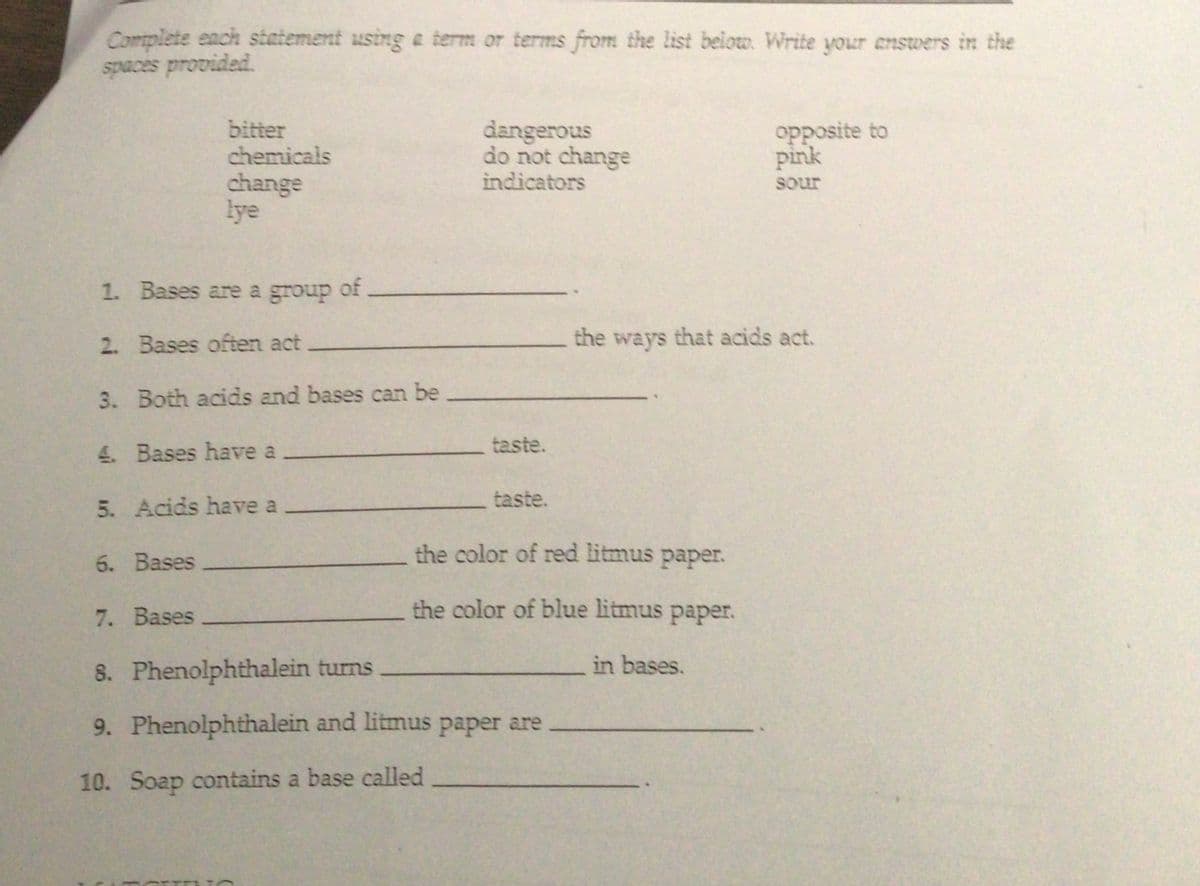 Complete each statement using a term or terms from the list beloto. Write your answers in the
spaces provided.
bitter
chemicals
dangerous
do not change
indicators
opposite to
pink
change
lye
sour
1. Bases are a group
of
2. Bases often act
the
ways
that acids act.
3. Both acids and bases can be
taste.
4. Bases have a
taste.
5. Acids have a
the color of red litmus paper.
6. Bases
7. Bases
the color of blue litmus paper.
8. Phenolphthalein turns
in bases.
9. Phenolphthalein and litmus paper are
10. Soap contains a base called
