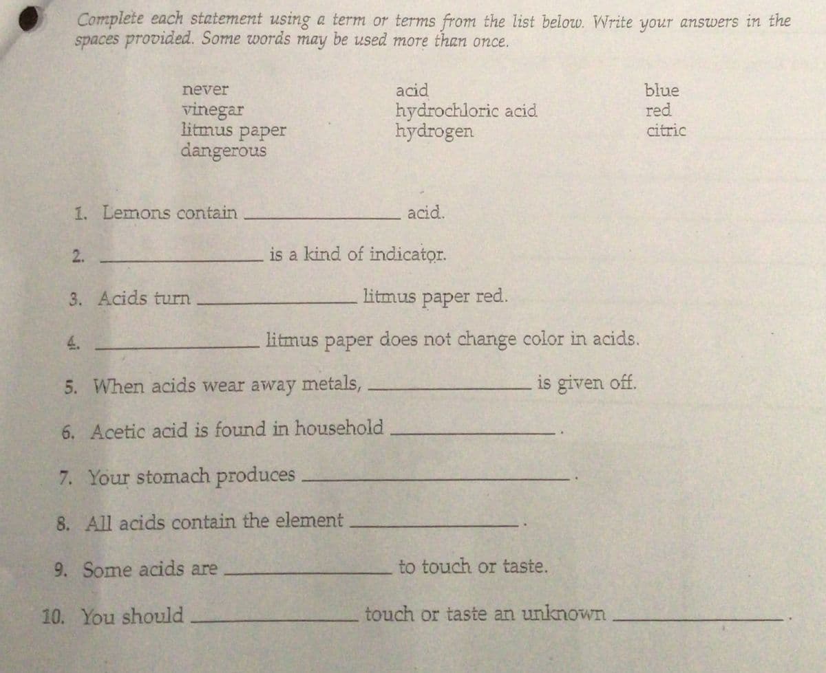 Complete each statement using a term or terms from the list below. Write your answers in the
spaces provided. Some words may be used more than once.
blue
red
never
acid
vinegar
litmus paper
dangerous
hydrochloric acid
hydrogen
citric
1. Lemons contain
acid.
2.
is a kind of indicator.
3. Acids turn
litmus paper red.
раper
4.
litmus paper does not change color in acids.
рaper
5. When acids wear away metals,
is given off.
6. Acetic acid is found in household
7. Your stomach produces
8. All acids contain the element
9. Some acids are
to touch or taste.
10. You should
touch or taste an unknown
