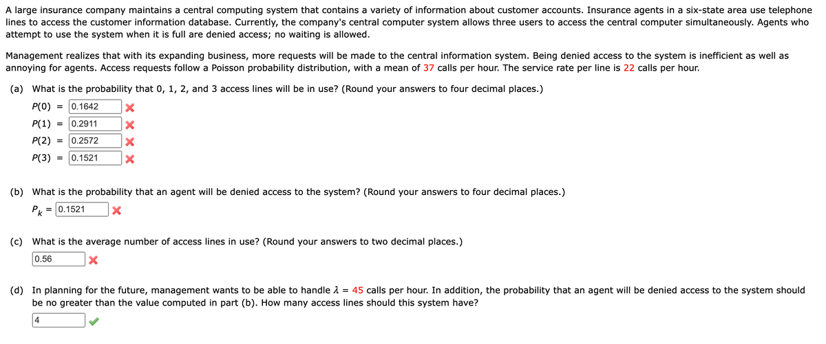 A large insurance company maintains a central computing system that contains a variety of information about customer accounts. Insurance agents in a six-state area use telephone
lines to access the customer information database. Currently, the company's central computer system allows three users to access the central computer simultaneously. Agents who
attempt to use the system when it is full are denied access; no waiting is allowed.
Management realizes that with its expanding business, more requests will be made to the central information system. Being denied access to the system is inefficient as well as
annoying for agents. Access requests follow a Poisson probability distribution, with a mean of 37 calls per hour. The service rate per line is 22 calls per hour.
(a) What is the probability that 0, 1, 2, and 3 access lines will be in use? (Round your answers to four decimal places.)
P(0) = 0.1642
P(1) = 0.2911
P(2) = 0.2572
P(3) = 0.1521
X
X
X
X
(b) What is the probability that an agent will be denied access to the system? (Round your answers to four decimal places.)
P = 0.1521
k
X
(c) What is the average number of access lines in use? (Round your answers to two decimal places.)
0.56
X
(d) In planning for the future, management wants to be able to handle
45 calls per hour. In addition, the probability that an agent will be denied access to the system should
be no greater than the value computed in part (b). How many access lines should this system have?
4
=