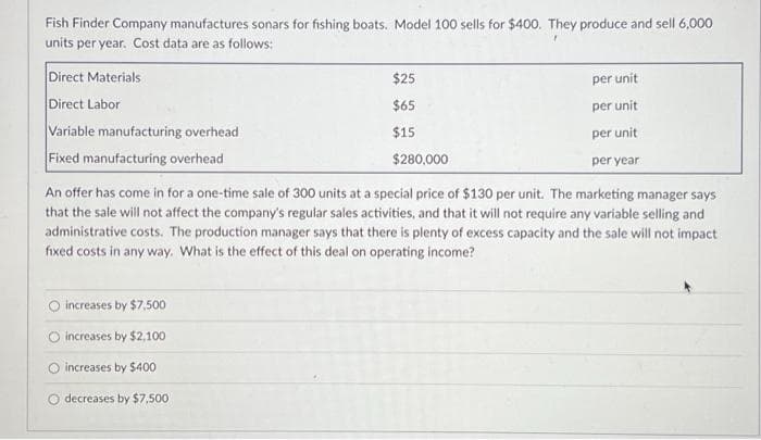 Fish Finder Company manufactures sonars for fishing boats. Model 100 sells for $400. They produce and sell 6,000
units per year. Cost data are as follows:
$25
$65
$15
$280,000
An offer has come in for a one-time sale of 300 units at a special price of $130 per unit. The marketing manager says.
that the sale will not affect the company's regular sales activities, and that it will not require any variable selling and
administrative costs. The production manager says that there is plenty of excess capacity and the sale will not impact
fixed costs in any way. What is the effect this deal on operating income?
Direct Materials
Direct Labor
Variable manufacturing overhead
Fixed manufacturing overhead
increases by $7,500
increases by $2,100
O increases by $400
decreases by $7,500
per unit
per unit
per unit
per year