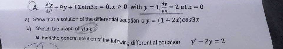 B. Find the general solution of the following differential equation
d?y
dy
A. +9y + 12sin3x 0, xM0 with y = 1,
dx2
= 2 at x = 0
dx
%3D
a) Show that a solution of the differential equation is y = (1 + 2x)cos3x
b) Sketch the graph of y(x).
B. Find the general solution of the following differential equation
y' - 2y 2
