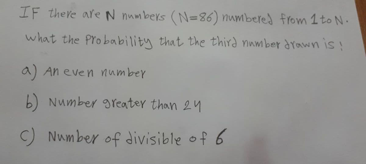 IF there areN numbers (N=86) numbered from 1 to N.
what the Probability that the third number drawn is!
a) An even number
b) Number greater than 24
Num ber of divisible of 6
