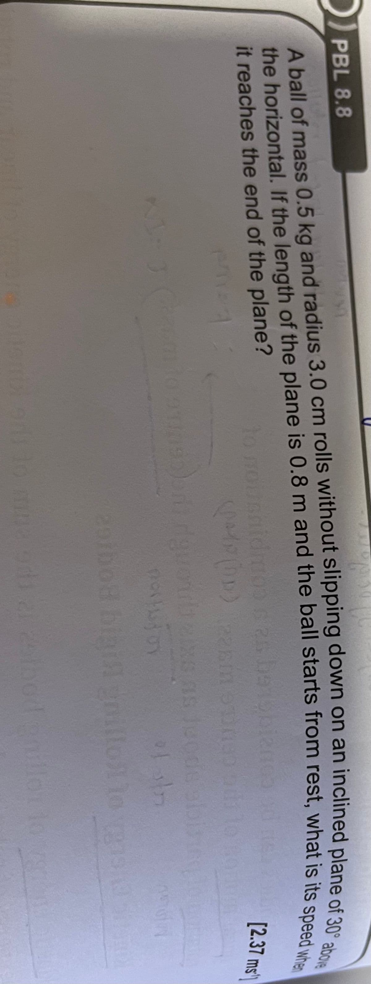 PBL 8.8
A ball of mass 0.5 kg and radius 3.0 cm rolls without slipping down on an inclined plane efo
it reaches the end of the plane?
to
[2.37 ms
s Je
20ibod bigil gnillot lo s
the If the of is 0.8 m the from rest, what is its speed when
A of mass 0.5 kg and cm on an inclined of 30° above
