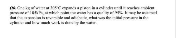 Q6: One kg of water at 305°C expands a piston in a cylinder until it reaches ambient
pressure of 105kPa, at which point the water has a quality of 95%. It may be assumed
that the expansion is reversible and adiabatic, what was the initial pressure in the
cylinder and how much work is done by the water.
