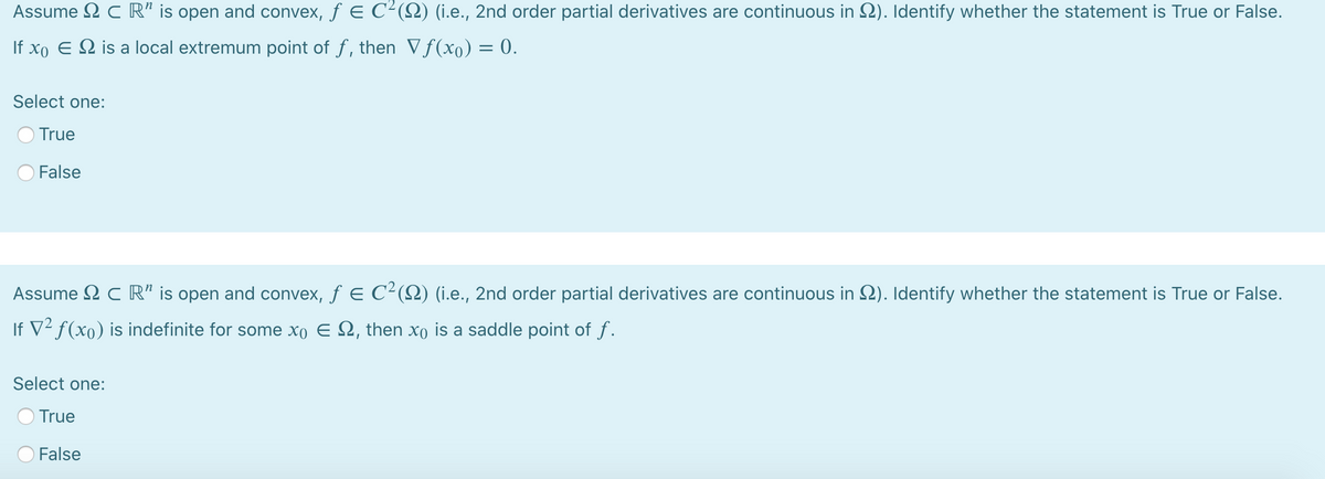 Assume 2 c R" is open and convex, f E C²(Q) (i.e., 2nd order partial derivatives are continuous in 2). Identify whether the statement is True or False.
If xo E 2 is a local extremum point of f, then Vf(xo) = 0.
Select one:
True
False
Assume 2 C R" is open and convex, f E C²(Q) (i.e., 2nd order partial derivatives are continuous in 2). Identify whether the statement is True or False.
If V² f(xo) is indefinite for some xo E 2, then xo is a saddle point of f.
Select one:
True
False
