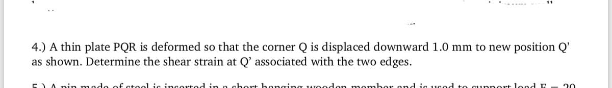 4.) A thin plate PQR is deformed so that the corner Q is displaced downward 1.0 mm to new position Q'
as shown. Determine the shear strain at Q' associated with the two edges.
5) A pin mado of steo1 ie insorted in o short hanging TAOodon mombor ond iG 1used to Supnort lond E - 20
