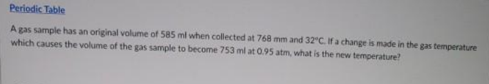 Periodic Table
A gas sample has an original volume of 585 ml when collected at 768 mm and 32°C. If a change is made in the gas temperature
which causes the volume of the gas sample to become 753 ml at 0.95 atm, what is the new temperature?
