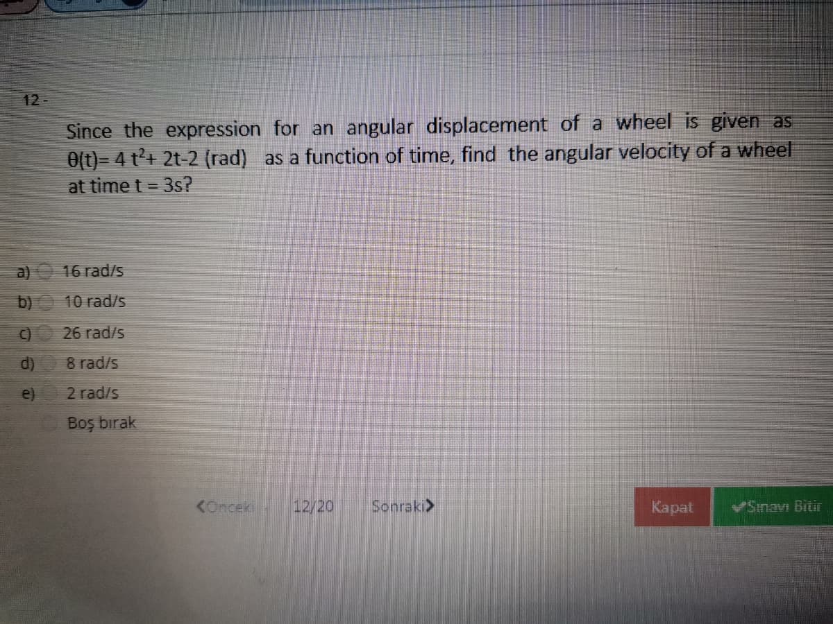 12-
Since the expression for an angular displacement of a wheel is given as
0(t)= 4 t+ 2t-2 (rad) as a function of time, find the angular velocity of a wheel
at time t = 3s?
a)
16 rad/s
b)
10 rad/s
C)
26 rad/s
d)
8 rad/s
e)
2 rad/s
Boş bırak
KOnceki
12/20
Sonraki>
Kapat
VSinavı Bitir
