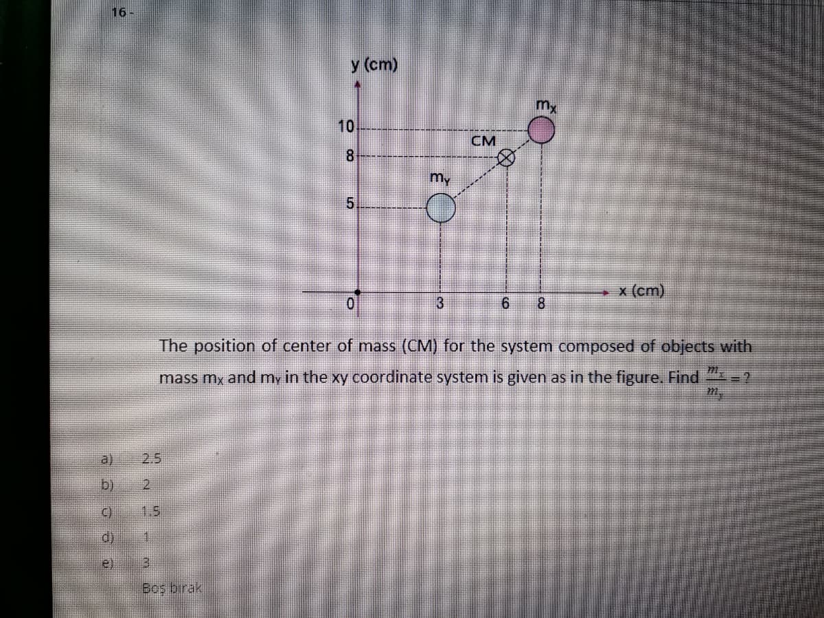 16
y (cm)
Mx
10
CM
8
my
x (cm)
3
8
The position of center of mass (CM) for the system composed of objects with
mass my and my in the xy coordinate system is given as in the figure. Find =?
a)
2.5
b) 2
C)
1.5
d)
e)
Boş birak
