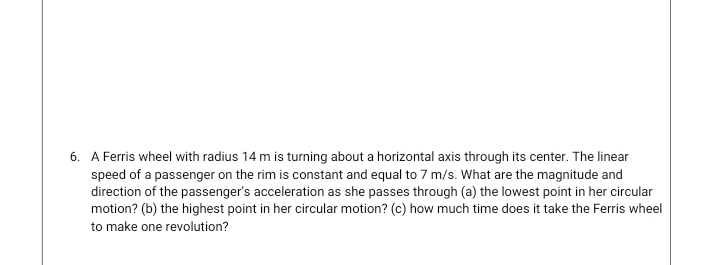 6. A Ferris wheel with radius 14 m is turning about a horizontal axis through its center. The linear
speed of a passenger on the rim is constant and equal to 7 m/s. What are the magnitude and
direction of the passenger's acceleration as she passes through (a) the lowest point in her circular
motion? (b) the highest point in her circular motion? (c) how much time does it take the Ferris wheel
to make one revolution?
